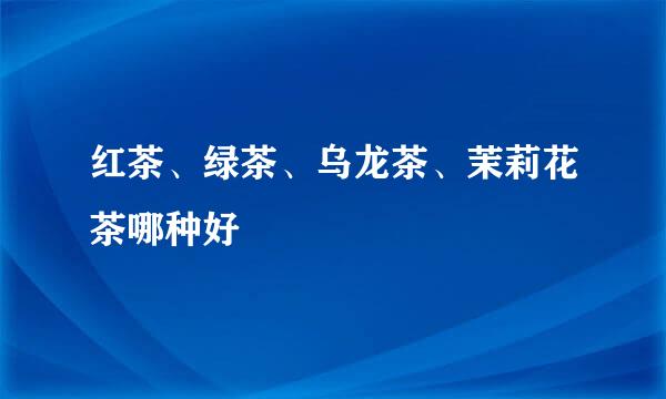 红茶、绿茶、乌龙茶、茉莉花茶哪种好