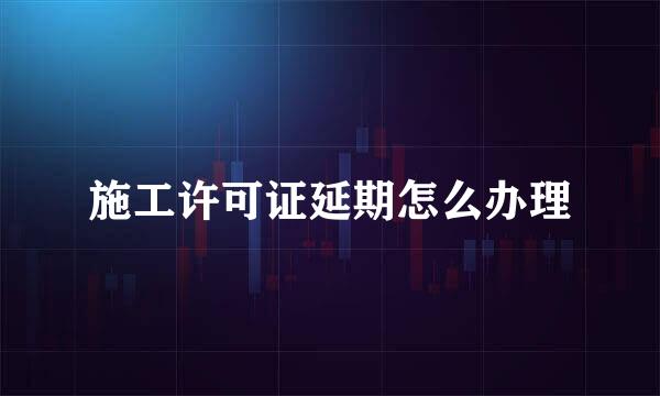 施工许可证延期怎么办理