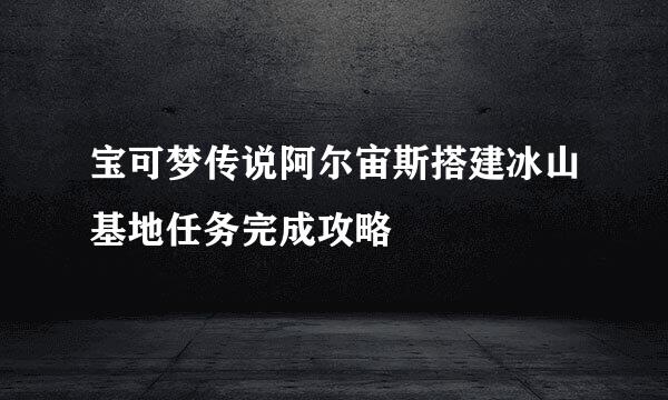 宝可梦传说阿尔宙斯搭建冰山基地任务完成攻略