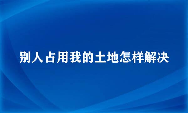 别人占用我的土地怎样解决