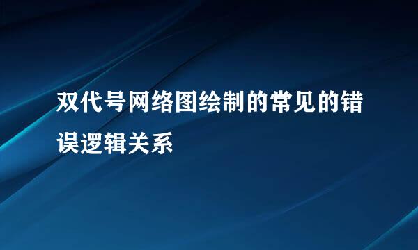 双代号网络图绘制的常见的错误逻辑关系