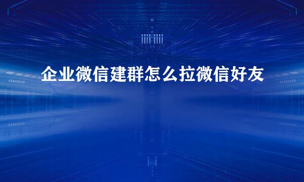 企业微信建群怎么拉微信好友