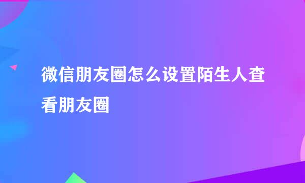 微信朋友圈怎么设置陌生人查看朋友圈
