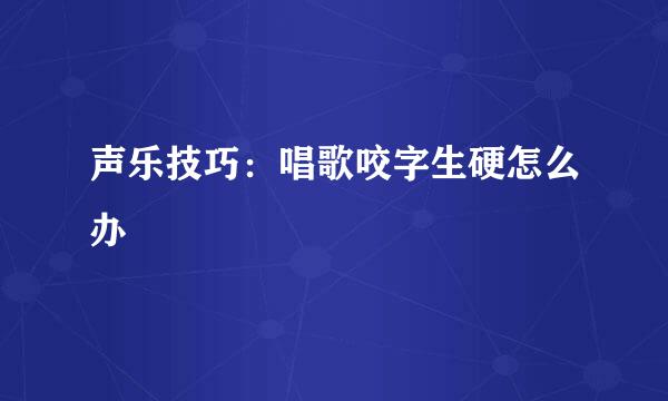 声乐技巧：唱歌咬字生硬怎么办