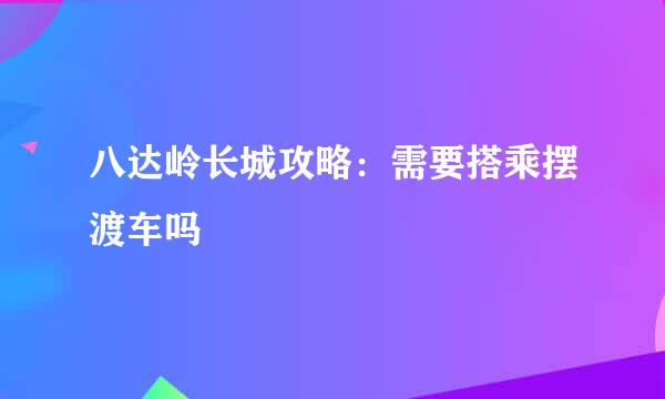 八达岭长城攻略：需要搭乘摆渡车吗