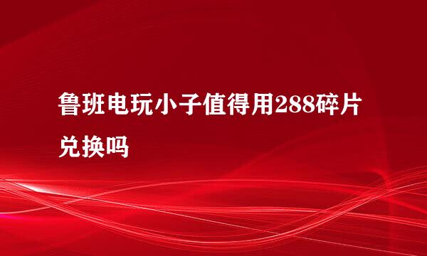 鲁班电玩小子值得用288碎片兑换吗