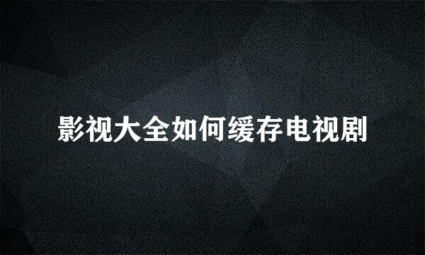 影视大全如何缓存电视剧