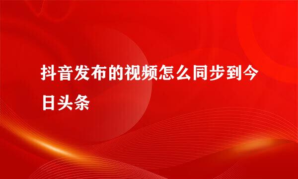 抖音发布的视频怎么同步到今日头条