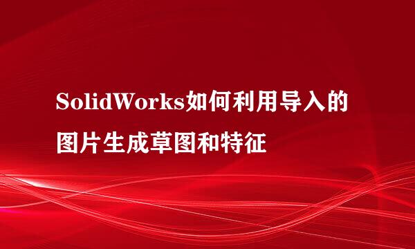 SolidWorks如何利用导入的图片生成草图和特征