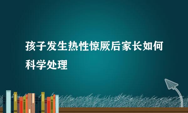 孩子发生热性惊厥后家长如何科学处理