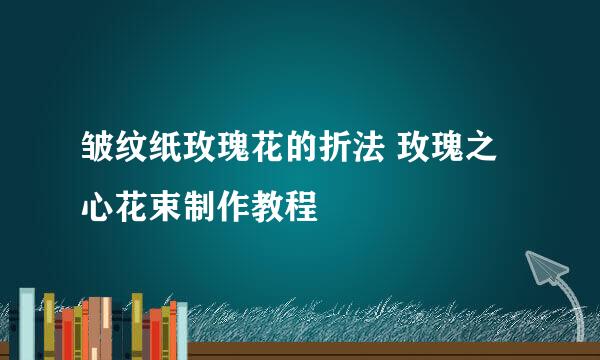 皱纹纸玫瑰花的折法 玫瑰之心花束制作教程