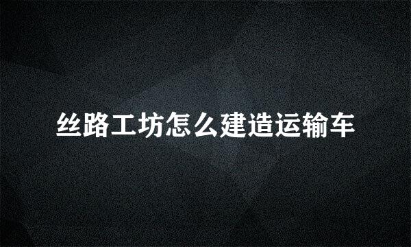 丝路工坊怎么建造运输车