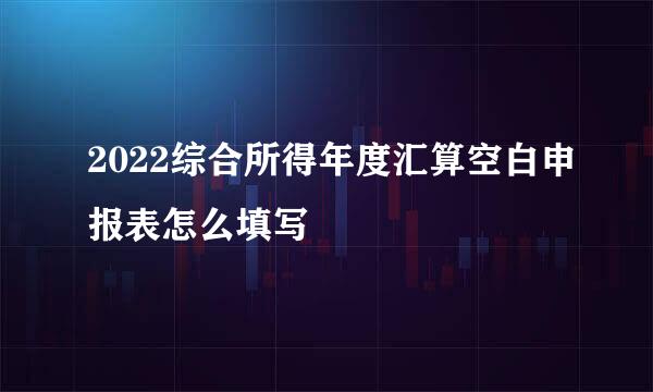 2022综合所得年度汇算空白申报表怎么填写