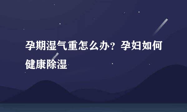 孕期湿气重怎么办？孕妇如何健康除湿