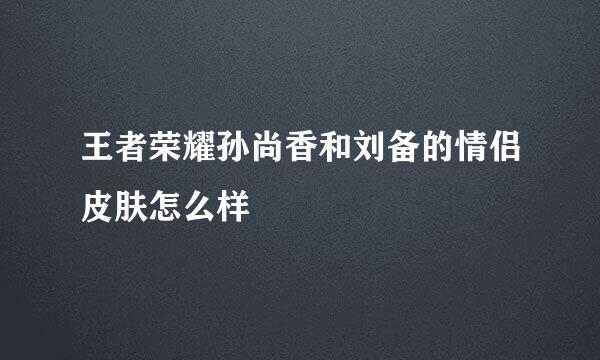 王者荣耀孙尚香和刘备的情侣皮肤怎么样