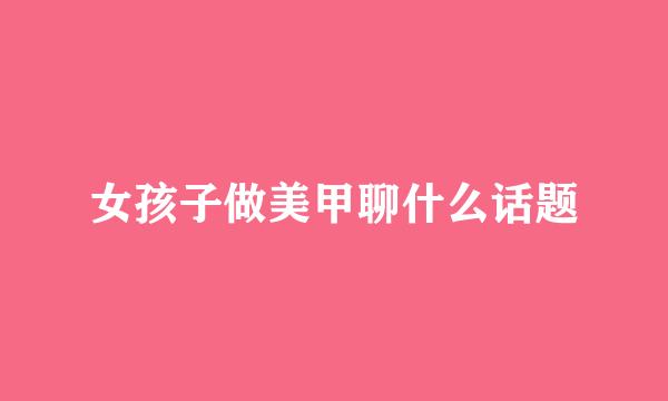 女孩子做美甲聊什么话题