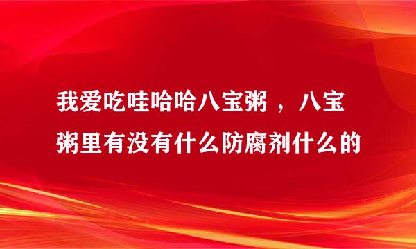 我爱吃哇哈哈八宝粥 ,八宝粥里有没有什么防腐剂什么的