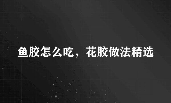 鱼胶怎么吃,花胶做法精选