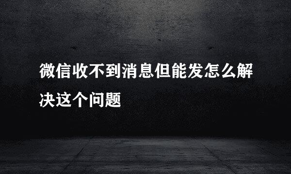 微信收不到消息但能发怎么解决这个问题