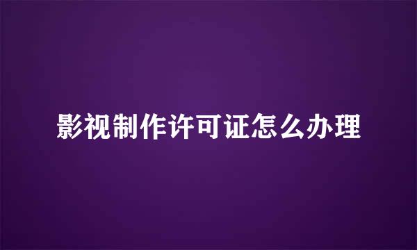影视制作许可证怎么办理