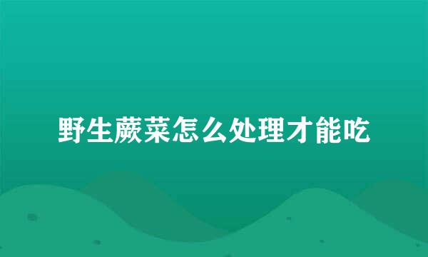 野生蕨菜怎么处理才能吃