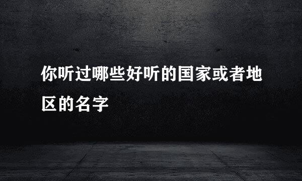 你听过哪些好听的国家或者地区的名字