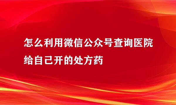 怎么利用微信公众号查询医院给自己开的处方药