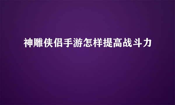 神雕侠侣手游怎样提高战斗力