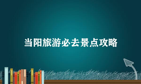 当阳旅游必去景点攻略
