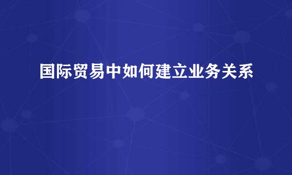 国际贸易中如何建立业务关系