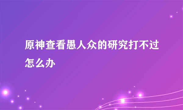 原神查看愚人众的研究打不过怎么办
