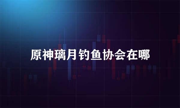 原神璃月钓鱼协会在哪