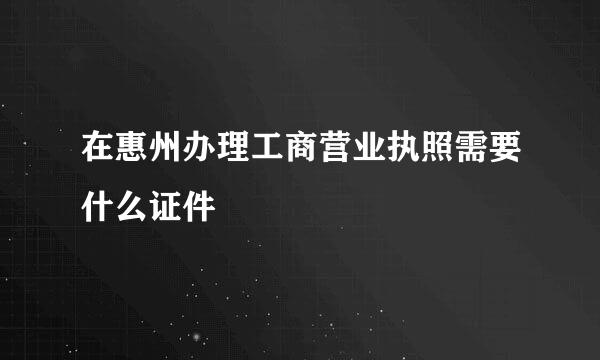 在惠州办理工商营业执照需要什么证件