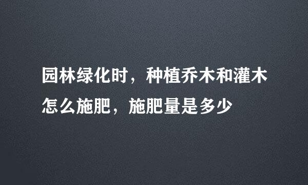 园林绿化时，种植乔木和灌木怎么施肥，施肥量是多少