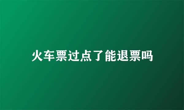 火车票过点了能退票吗