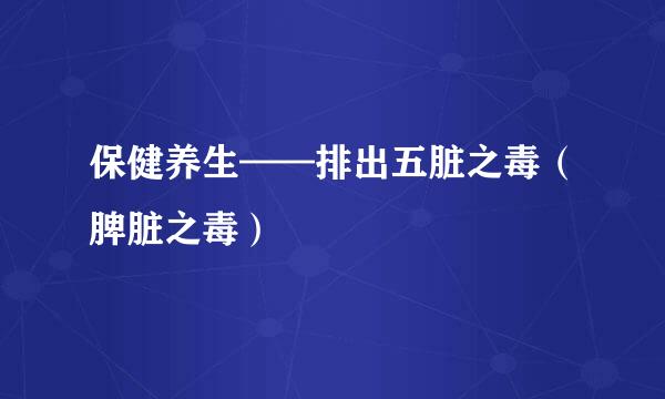 保健养生——排出五脏之毒（脾脏之毒）