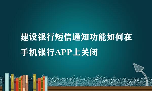 建设银行短信通知功能如何在手机银行APP上关闭