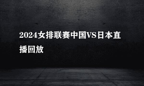 2024女排联赛中国VS日本直播回放