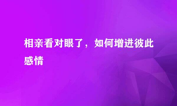 相亲看对眼了，如何增进彼此感情