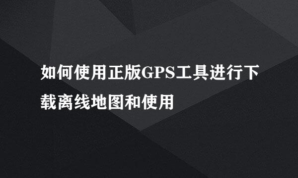 如何使用正版GPS工具进行下载离线地图和使用