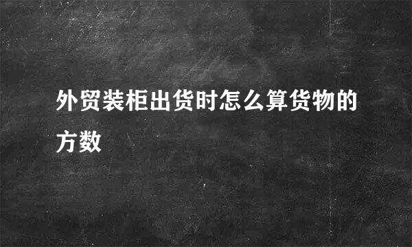 外贸装柜出货时怎么算货物的方数
