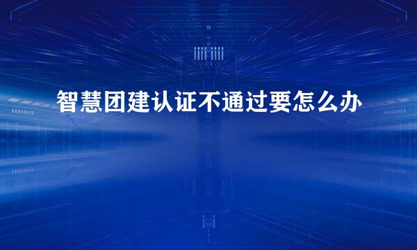 智慧团建认证不通过要怎么办