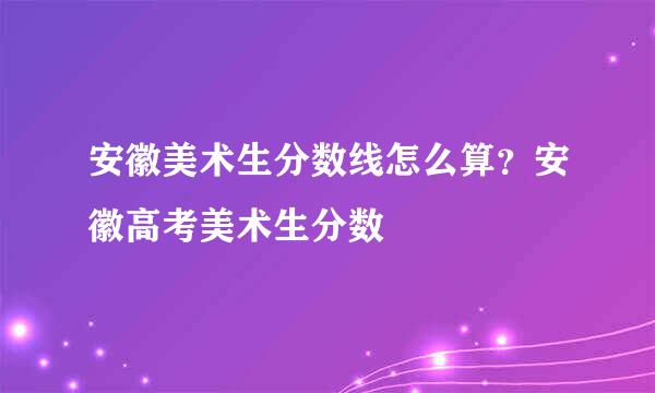 安徽美术生分数线怎么算？安徽高考美术生分数
