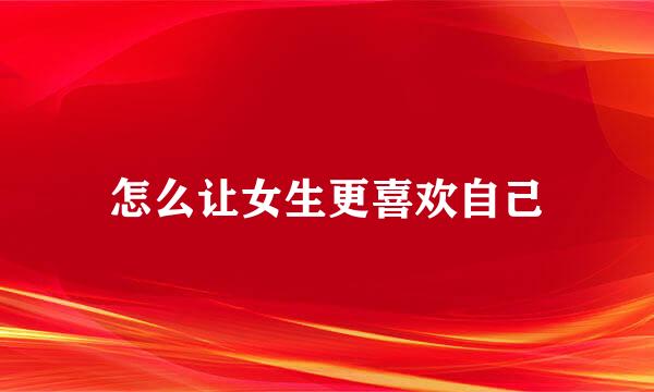 怎么让女生更喜欢自己