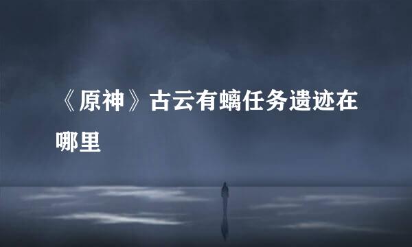 《原神》古云有螭任务遗迹在哪里