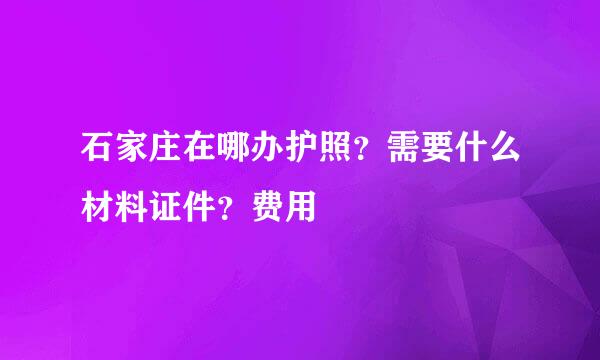 石家庄在哪办护照？需要什么材料证件？费用