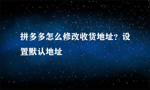 拼多多怎么修改收货地址？设置默认地址