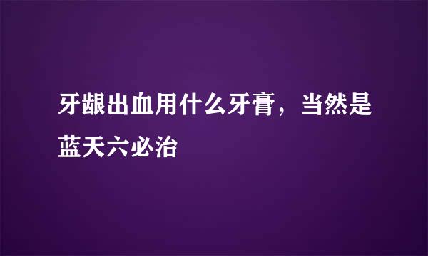 牙龈出血用什么牙膏，当然是蓝天六必治
