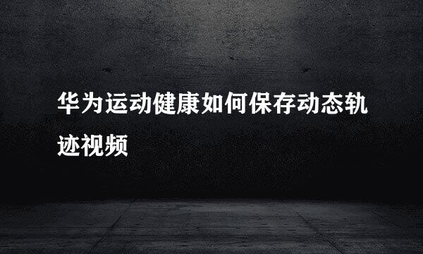 华为运动健康如何保存动态轨迹视频