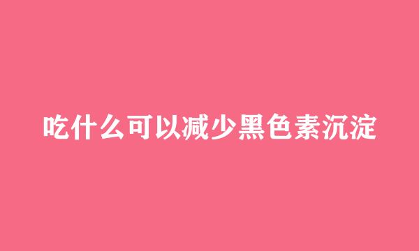 吃什么可以减少黑色素沉淀